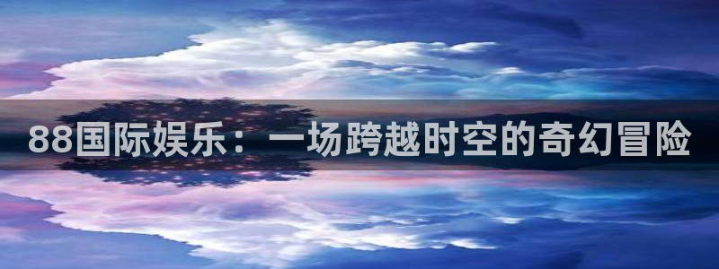 星耀国际官网入口：88国际娱乐：一场跨越时空的奇幻冒险
